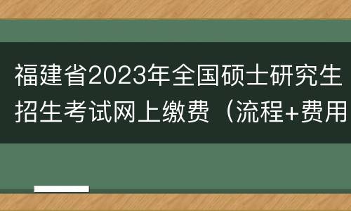福建省2023年全国硕士研究生招生考试网上缴费（流程+费用）