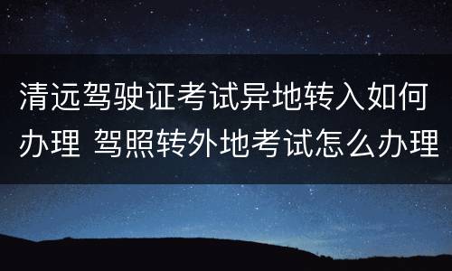 清远驾驶证考试异地转入如何办理 驾照转外地考试怎么办理