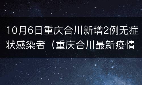 10月6日重庆合川新增2例无症状感染者（重庆合川最新疫情）