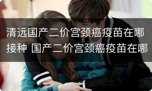清远国产二价宫颈癌疫苗在哪接种 国产二价宫颈癌疫苗在哪里可以打