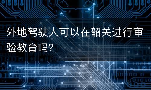 外地驾驶人可以在韶关进行审验教育吗？