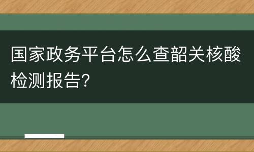 国家政务平台怎么查韶关核酸检测报告？