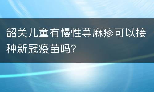 韶关儿童有慢性荨麻疹可以接种新冠疫苗吗？