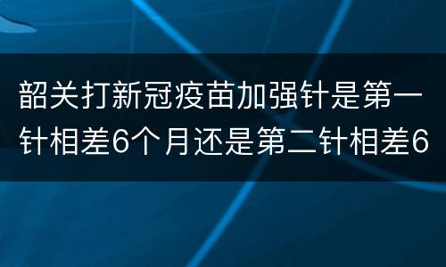 韶关打新冠疫苗加强针是第一针相差6个月还是第二针相差6个月？