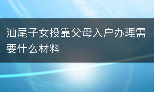 汕尾子女投靠父母入户办理需要什么材料