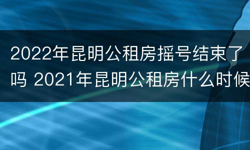 2022年昆明公租房摇号结束了吗 2021年昆明公租房什么时候开始摇号