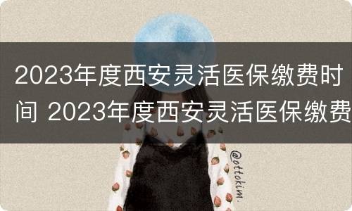 2023年度西安灵活医保缴费时间 2023年度西安灵活医保缴费时间查询