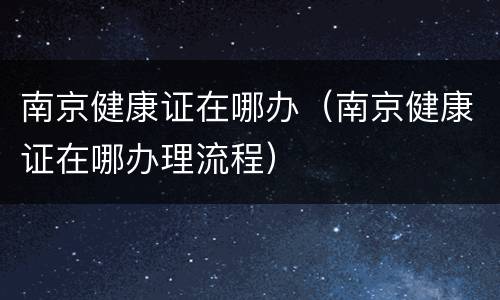 南京健康证在哪办（南京健康证在哪办理流程）