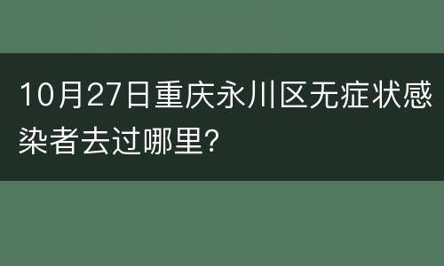 10月27日重庆永川区无症状感染者去过哪里？