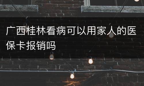 广西桂林看病可以用家人的医保卡报销吗