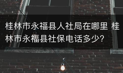 桂林市永福县人社局在哪里 桂林市永福县社保电话多少?