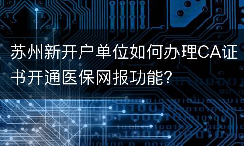 苏州新开户单位如何办理CA证书开通医保网报功能?