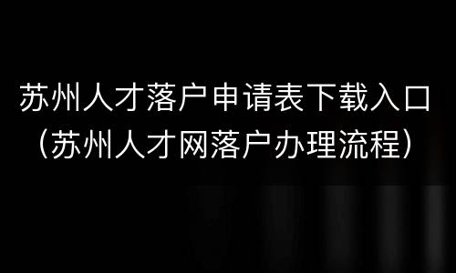 苏州人才落户申请表下载入口（苏州人才网落户办理流程）
