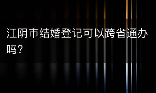 江阴市结婚登记可以跨省通办吗?