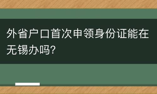 外省户口首次申领身份证能在无锡办吗？