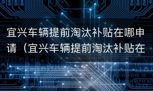 宜兴车辆提前淘汰补贴在哪申请（宜兴车辆提前淘汰补贴在哪申请的）