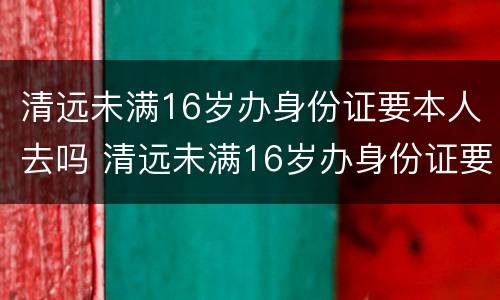 清远未满16岁办身份证要本人去吗 清远未满16岁办身份证要本人去吗