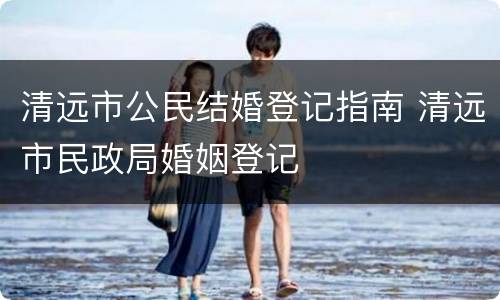 清远市公民结婚登记指南 清远市民政局婚姻登记