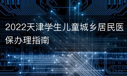 2022天津学生儿童城乡居民医保办理指南