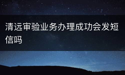 清远审验业务办理成功会发短信吗