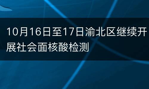 10月16日至17日渝北区继续开展社会面核酸检测