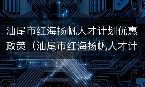 汕尾市红海扬帆人才计划优惠政策（汕尾市红海扬帆人才计划住房补贴是一次性发放的吗）