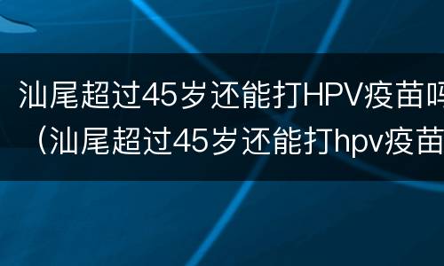 汕尾超过45岁还能打HPV疫苗吗（汕尾超过45岁还能打hpv疫苗吗）