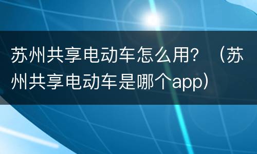 苏州共享电动车怎么用？（苏州共享电动车是哪个app）