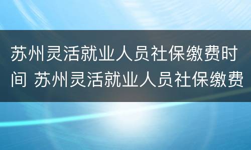 苏州灵活就业人员社保缴费时间 苏州灵活就业人员社保缴费时间规定