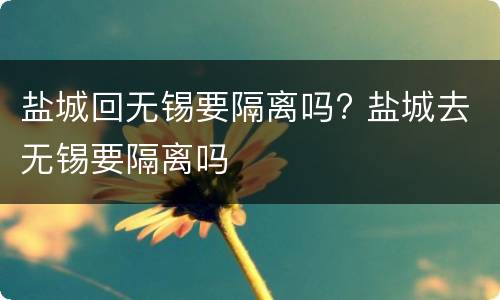 盐城回无锡要隔离吗? 盐城去无锡要隔离吗
