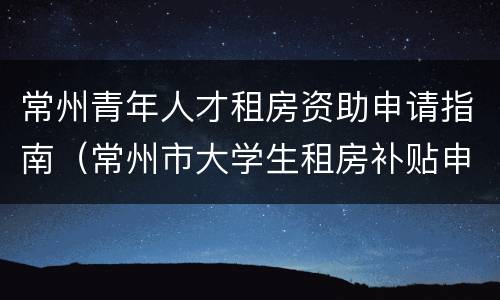 常州青年人才租房资助申请指南（常州市大学生租房补贴申请手续）