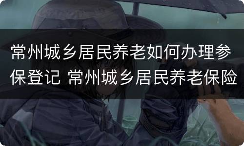 常州城乡居民养老如何办理参保登记 常州城乡居民养老保险缴费