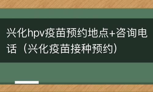 兴化hpv疫苗预约地点+咨询电话（兴化疫苗接种预约）