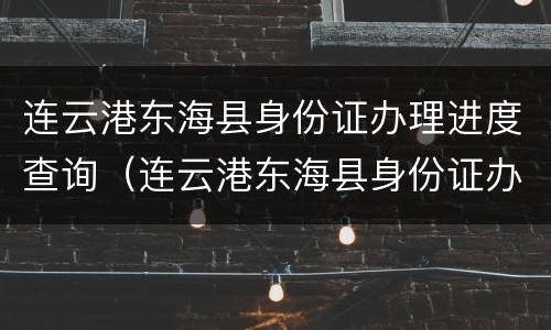 连云港东海县身份证办理进度查询（连云港东海县身份证办理进度查询官网）