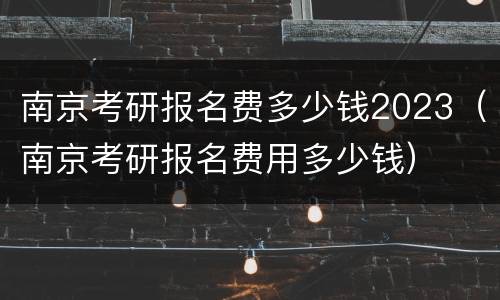南京考研报名费多少钱2023（南京考研报名费用多少钱）