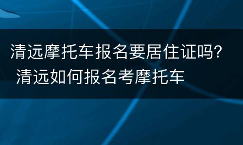 清远摩托车报名要居住证吗？ 清远如何报名考摩托车