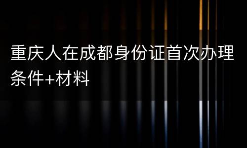 重庆人在成都身份证首次办理条件+材料