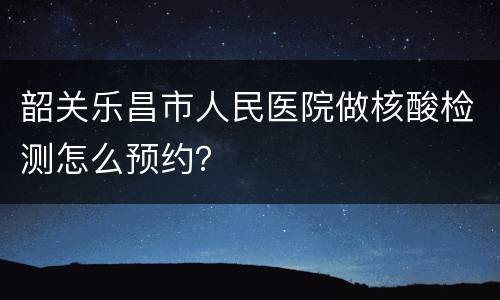 韶关乐昌市人民医院做核酸检测怎么预约？