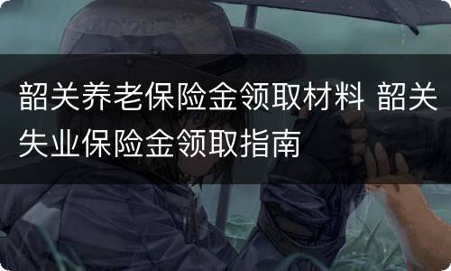 韶关养老保险金领取材料 韶关失业保险金领取指南