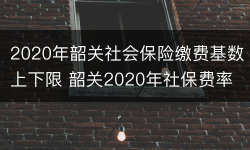 2020年韶关社会保险缴费基数上下限 韶关2020年社保费率