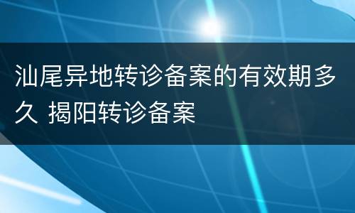 汕尾异地转诊备案的有效期多久 揭阳转诊备案