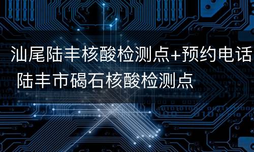 汕尾陆丰核酸检测点+预约电话 陆丰市碣石核酸检测点
