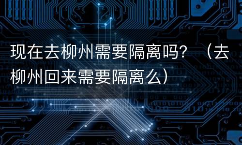 现在去柳州需要隔离吗？（去柳州回来需要隔离么）
