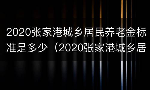 2020张家港城乡居民养老金标准是多少（2020张家港城乡居民养老金标准是多少呢）