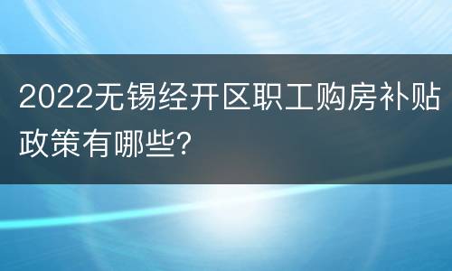 2022无锡经开区职工购房补贴政策有哪些？