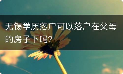 无锡学历落户可以落户在父母的房子下吗？
