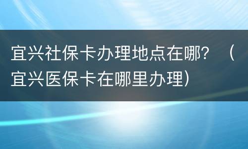 宜兴社保卡办理地点在哪？（宜兴医保卡在哪里办理）