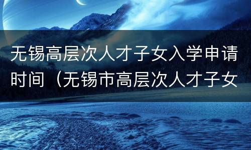 无锡高层次人才子女入学申请时间（无锡市高层次人才子女入学）