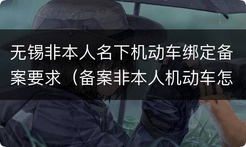无锡非本人名下机动车绑定备案要求（备案非本人机动车怎么绑定）