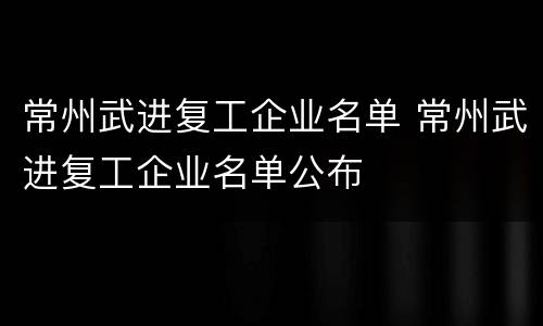 常州武进复工企业名单 常州武进复工企业名单公布